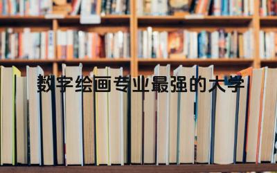数字绘画专业最强的大学排名 画画可以选择什么专业
