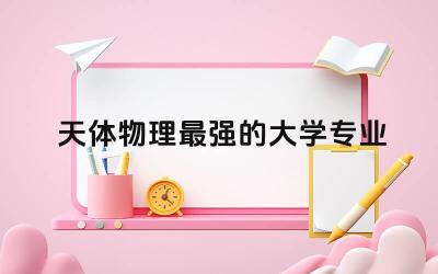 2024天体物理最强的大学专业 天体物理专业就业方向