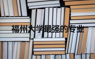 福州大学最强的专业推荐 福州大学函授本科学位证有用吗