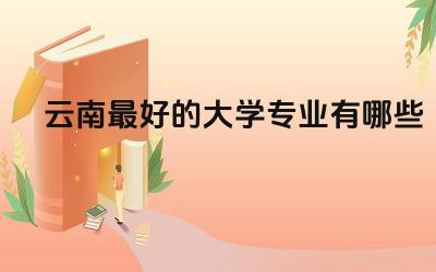 云南最好的大学专业有哪些 云南大学算不算名牌大学