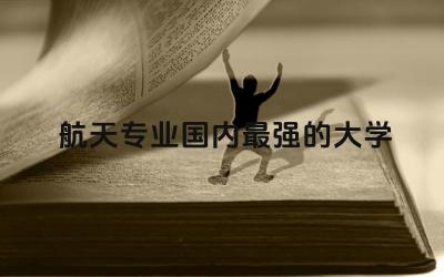 航天专业国内最强的大学是哪所 中国航天处于世界什么水平