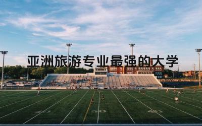 亚洲旅游专业最强的大学前三名 女孩子学旅游专业好吗