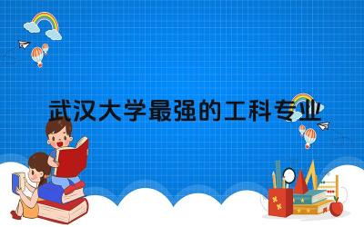 武汉大学最强的工科专业有哪些 武大工科专业含金量高不高