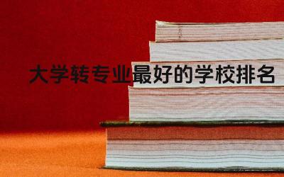 大学转专业最好的学校排名榜 大学转专业需要多读一年吗