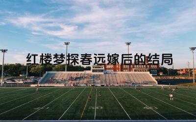《红楼梦》探春远嫁后的结局 远嫁后的命运与影响