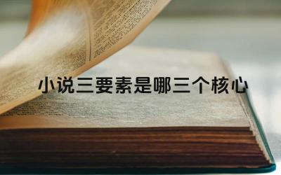 小说三要素是哪三个核心 三要素在小说创作中的作用