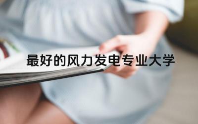 最好的风力发电专业大学是哪所 风力发电专业就业前景及待遇如何