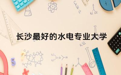 长沙最好的水电专业大学是哪所 水电专业能进中铁公司吗