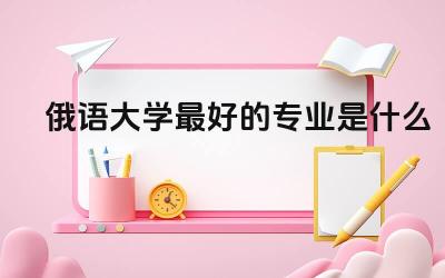 俄语大学最好的专业是什么 俄语考级需要什么条件报名