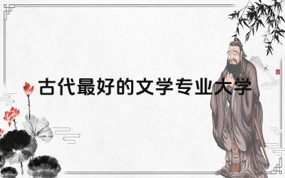 古代最好的文学专业大学是哪所 古代文学专业毕业干啥工作呢