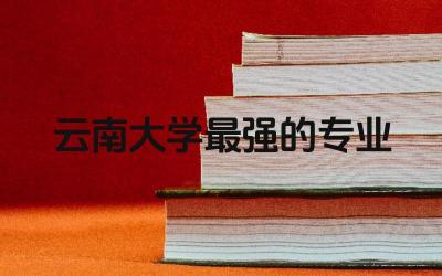云南大学最强的专业是什么 云南大学在全国排名多少位