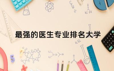 最强的医生专业排名大学有哪些 医生专业怎么考取资格证