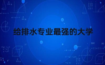 给排水专业最强的大学是哪所 给排水专业属于什么大类学科