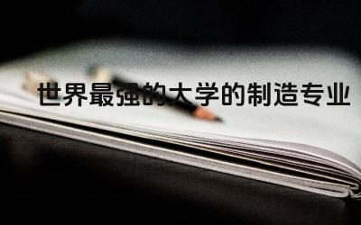 世界最强的大学的制造专业排名 制造业中最吃香的行业