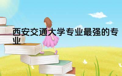 西安交通大学专业最强的专业 为什么西安交大厉害