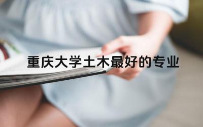 重庆大学土木最好的专业 重庆大学土木工程好吗