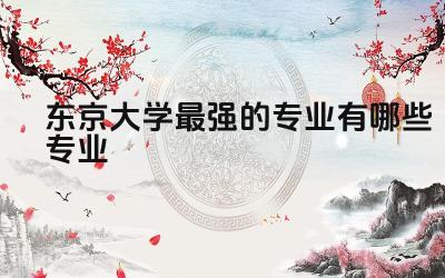 东京大学最强的专业有哪些专业 东京大学有多难考
