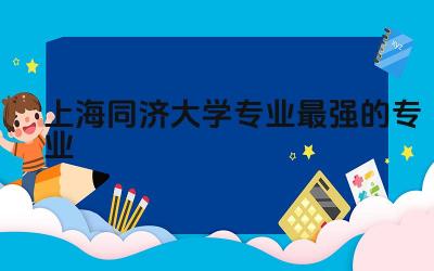 上海同济大学专业最强的专业前三名 同济大学属于什么层次大学