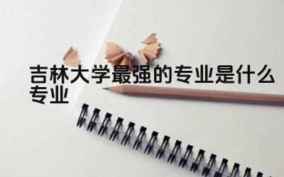 吉林大学最强的专业是什么专业 吉林大学有几个校区