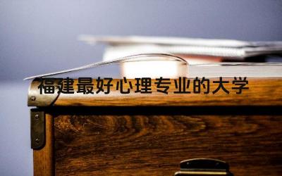 福建最好心理专业的大学 福州大学应用心理学怎么样