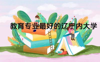 教育专业最好的辽宁内大学名单 辽宁教育专业专升本录取率高吗