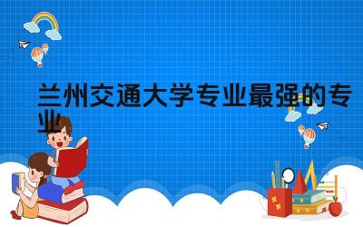 兰州交通大学专业最强的专业 兰州交大属于什么档次