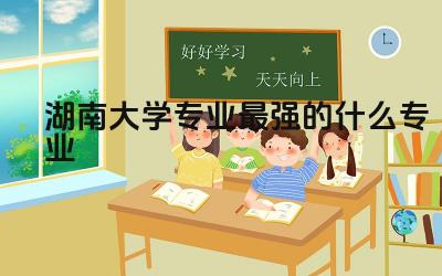 湖南大学专业最强的什么专业 湖南大学免试研究生好过吗