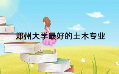 郑州大学最好的土木专业前三名 郑州大学在全国排名多少位