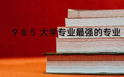 985大学专业最强的专业是什么 985大学和211大学哪个级别高