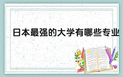 日本最强的大学有哪些专业 日本哪些专业好就业