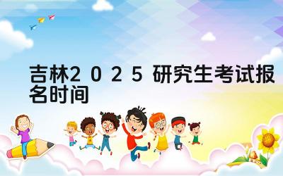 2025年吉林研究生考试报名的时间安排是怎样的 2025年吉林研究生考试报名有哪些关键步骤