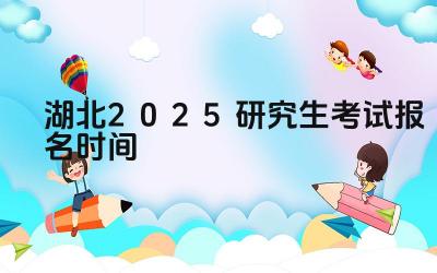 2025年湖北研究生考试报名的流程是什么 2025年湖北研究生考试报名有哪些注意事项