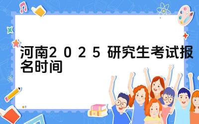 2025年河南研究生考试报名的开始和截止日期是什么时候 2025年河南研究生考试报名有哪些注意事项