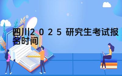 2025年四川研究生考试报名的时间安排是怎样的 2025年四川研究生考试报名有哪些关键步骤