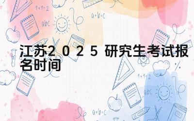 2025年江苏研究生考试报名的流程是什么 2025年江苏研究生考试报名有哪些注意事项