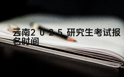 2025年云南研究生考试报名的开始和截止日期是什么时候 2025年云南研究生考试报名有哪些注意事项
