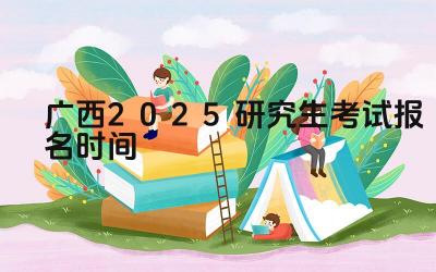 2025年广西研究生考试报名的流程是什么 2025年广西研究生考试报名需要准备哪些材料