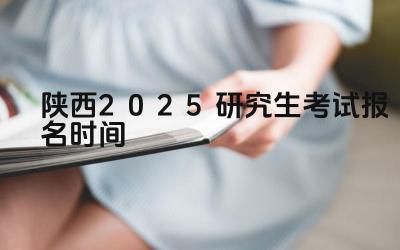 2025年陕西研究生考试报名的流程是怎样的 2025年陕西研究生考试报名需要准备哪些材料