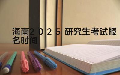 2025年海南研究生考试报名的时间安排是怎样的 2025年海南研究生考试报名有哪些关键步骤