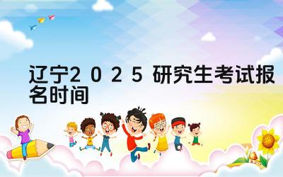 2025年辽宁研究生考试报名的开始和截止日期是什么时候 2025年辽宁研究生考试报名有哪些注意事项