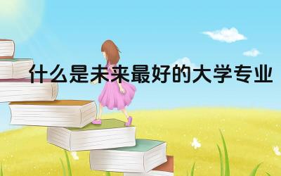 什么是未来最好的大学专业 前景好的大学专业推荐