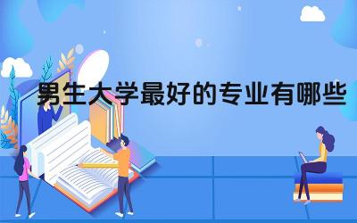 男生大学最好的专业有哪些 男生大学读什么专业好就业