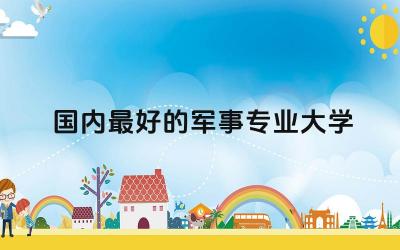 国内最好的军事专业大学排名 军事学专业分类