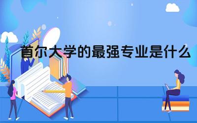 首尔大学的最强专业是什么 2024首尔大学留学条件