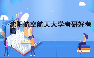 沈阳航空航天大学考研难度分析 沈阳航空航天大学考研录取率