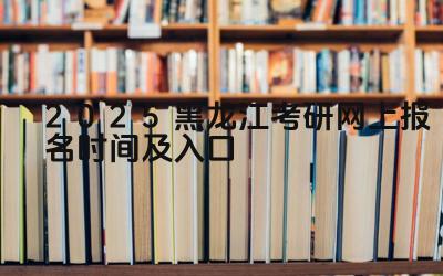 2025年黑龙江考研报名时间 2025年黑龙江考研报名入口网址