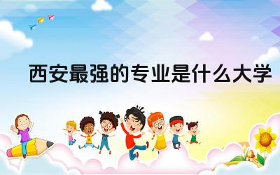 西安最强的专业是什么大学 西安市本科院校师资力量如何