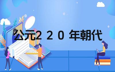公元220年是什么朝代 该朝代有哪些重要历史事件