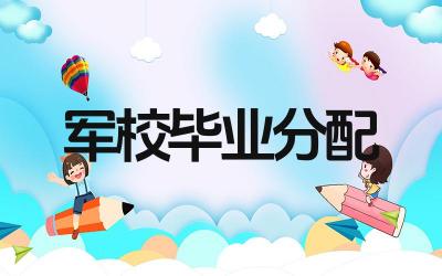 军校毕业后如何分配 分配的原则和流程是什么