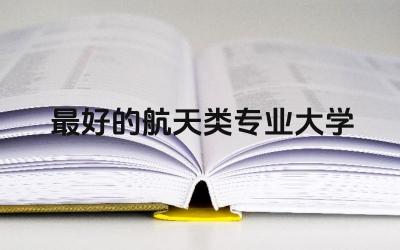 航天类专业顶尖大学有哪些 航天类专业属于什么类别